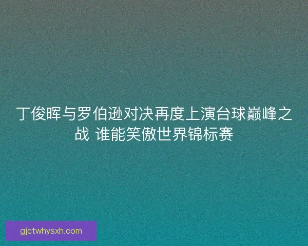 丁俊晖与罗伯逊对决再度上演台球巅峰之战 谁能笑傲世界锦标赛