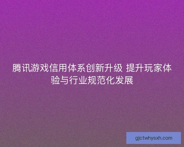 腾讯游戏信用体系创新升级 提升玩家体验与行业规范化发展