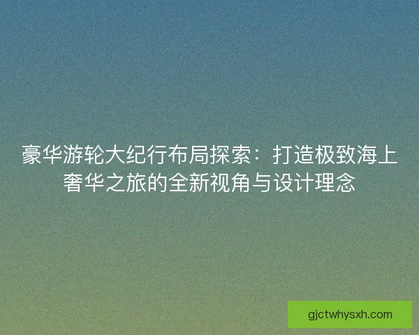豪华游轮大纪行布局探索：打造极致海上奢华之旅的全新视角与设计理念