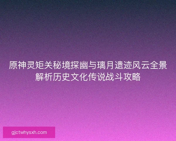 原神灵矩关秘境探幽与璃月遗迹风云全景解析历史文化传说战斗攻略