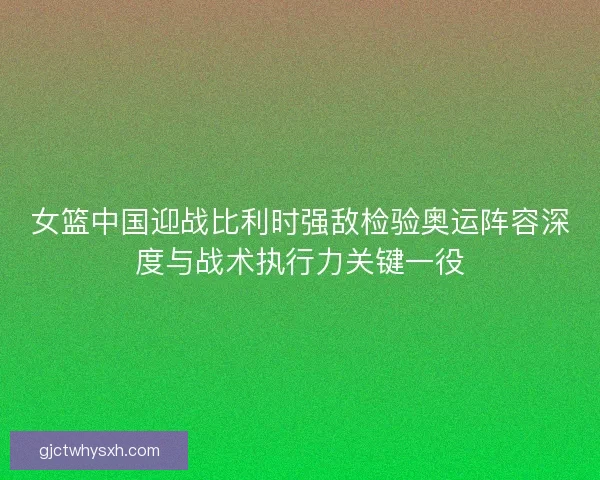女篮中国迎战比利时强敌检验奥运阵容深度与战术执行力关键一役