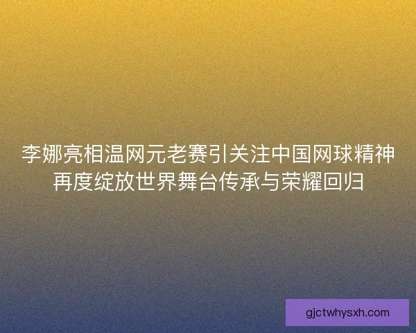 李娜亮相温网元老赛引关注中国网球精神再度绽放世界舞台传承与荣耀回归