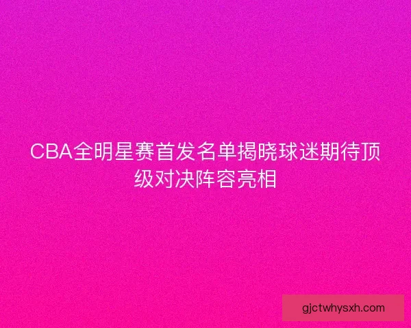 CBA全明星赛首发名单揭晓球迷期待顶级对决阵容亮相