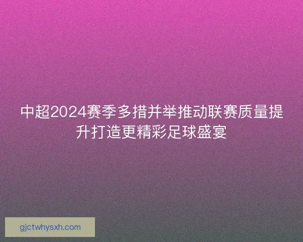 中超2024赛季多措并举推动联赛质量提升打造更精彩足球盛宴