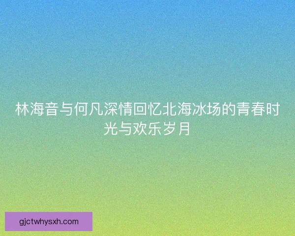 林海音与何凡深情回忆北海冰场的青春时光与欢乐岁月