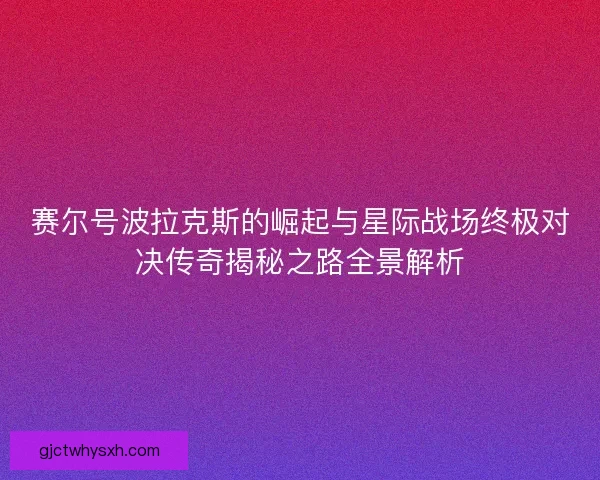 赛尔号波拉克斯的崛起与星际战场终极对决传奇揭秘之路全景解析