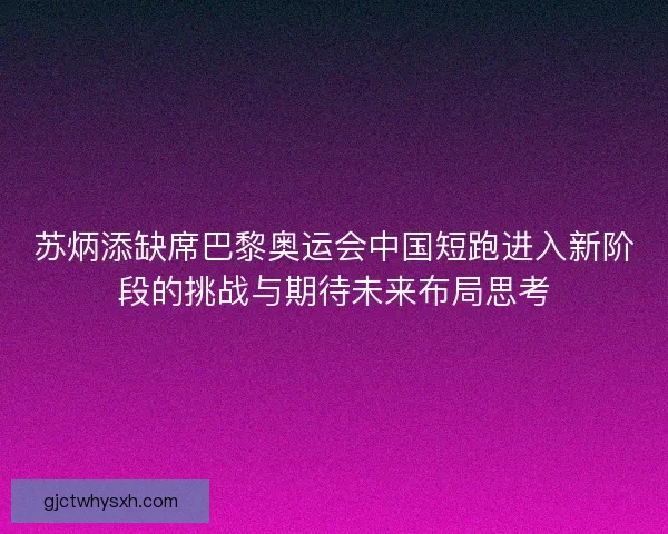 苏炳添缺席巴黎奥运会中国短跑进入新阶段的挑战与期待未来布局思考