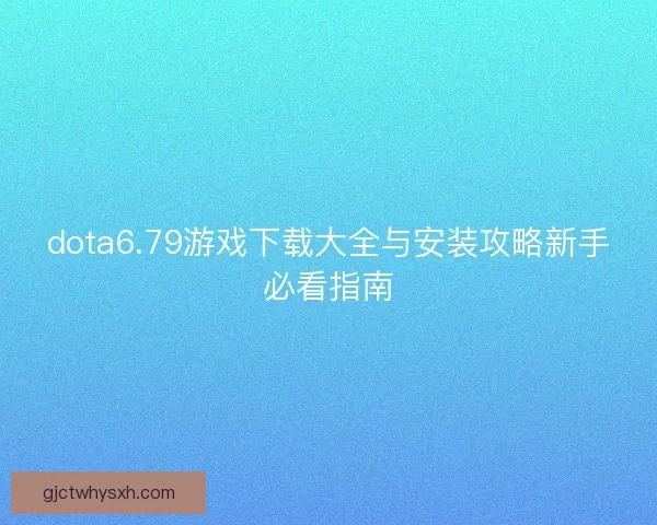 dota6.79游戏下载大全与安装攻略新手必看指南