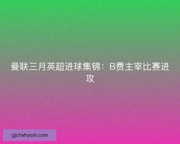 曼联三月英超进球集锦：B费主宰比赛进攻