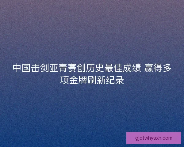 中国击剑亚青赛创历史最佳成绩 赢得多项金牌刷新纪录