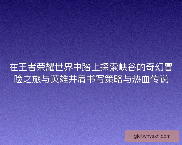 在王者荣耀世界中踏上探索峡谷的奇幻冒险之旅与英雄并肩书写策略与热血传说