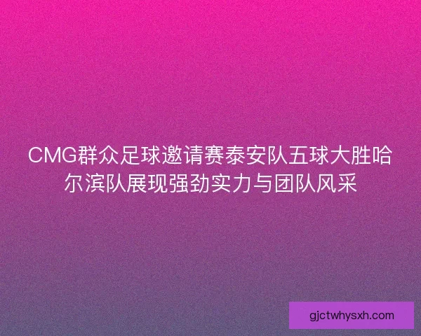 CMG群众足球邀请赛泰安队五球大胜哈尔滨队展现强劲实力与团队风采