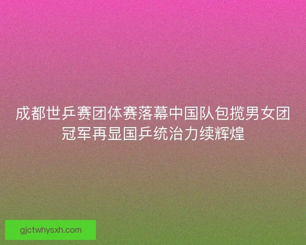 成都世乒赛团体赛落幕中国队包揽男女团冠军再显国乒统治力续辉煌