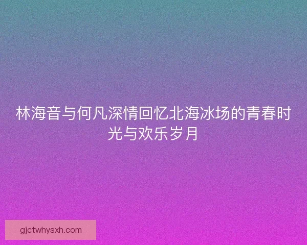 林海音与何凡深情回忆北海冰场的青春时光与欢乐岁月