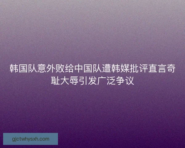 韩国队意外败给中国队遭韩媒批评直言奇耻大辱引发广泛争议