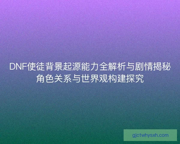 DNF使徒背景起源能力全解析与剧情揭秘角色关系与世界观构建探究
