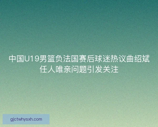 中国U19男篮负法国赛后球迷热议曲绍斌任人唯亲问题引发关注 中国U19男篮负法国赛后球迷热议曲绍斌任人唯亲问题引发关注