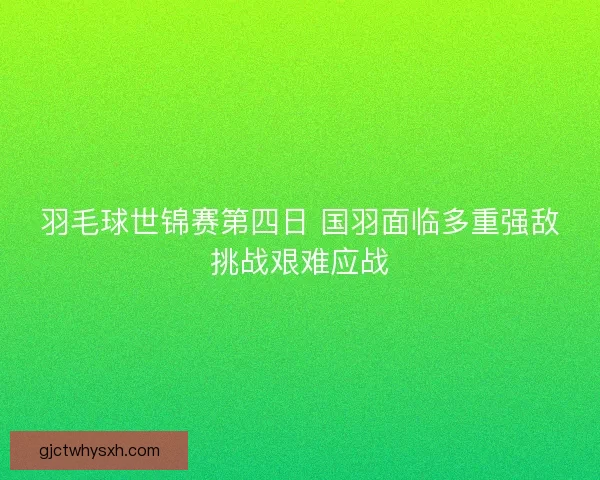 羽毛球世锦赛第四日 国羽面临多重强敌挑战艰难应战 羽毛球世锦赛第四日 国羽面临多重强敌挑战艰难应战