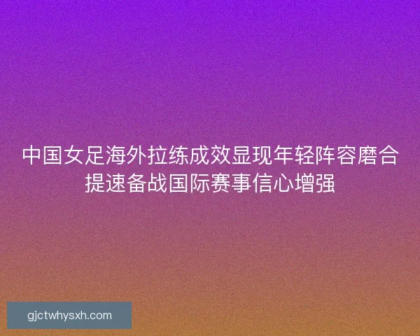 中国女足海外拉练成效显现年轻阵容磨合提速备战国际赛事信心增强