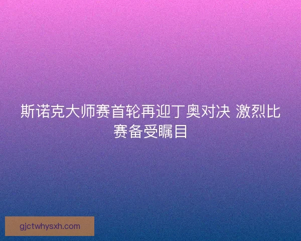 斯诺克大师赛首轮再迎丁奥对决 激烈比赛备受瞩目