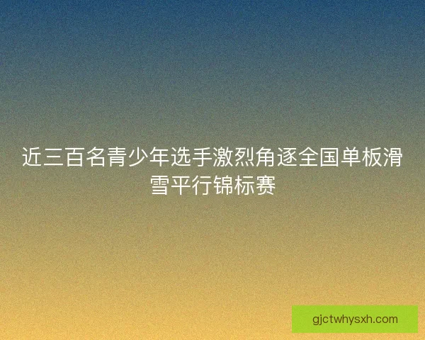 近三百名青少年选手激烈角逐全国单板滑雪平行锦标赛
