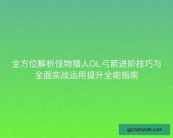 全方位解析怪物猎人OL弓箭进阶技巧与全面实战运用提升全能指南