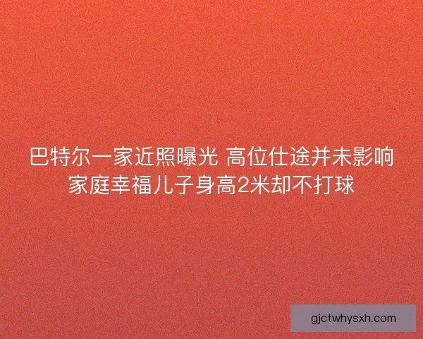 巴特尔一家近照曝光 高位仕途并未影响家庭幸福儿子身高2米却不打球