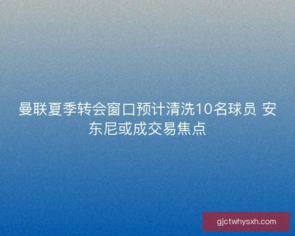 曼联夏季转会窗口预计清洗10名球员 安东尼或成交易焦点