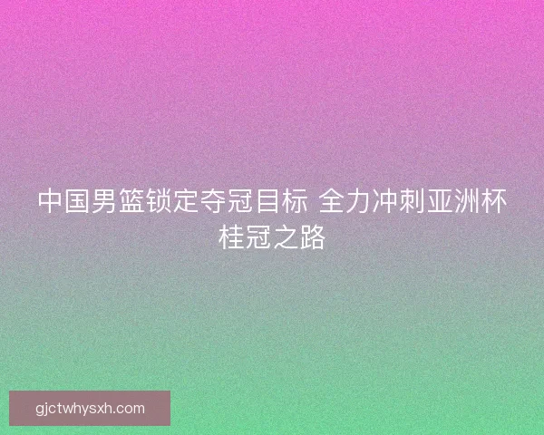 中国男篮锁定夺冠目标 全力冲刺亚洲杯桂冠之路 中国男篮锁定夺冠目标 全力冲刺亚洲杯桂冠之路