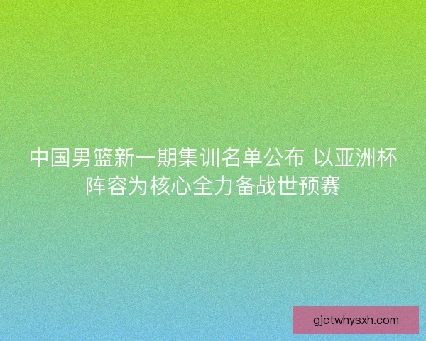 中国男篮新一期集训名单公布 以亚洲杯阵容为核心全力备战世预赛