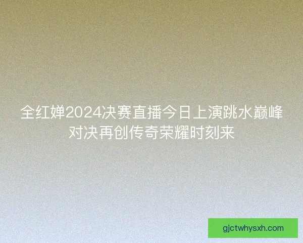 全红婵2024决赛直播今日上演跳水巅峰对决再创传奇荣耀时刻来 全红婵2024决赛直播今日上演跳水巅峰对决再创传奇荣耀时刻来